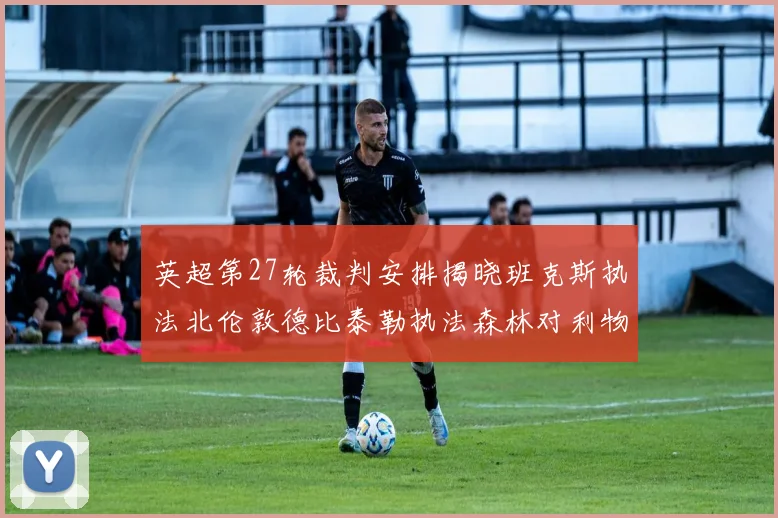 英超第27轮裁判安排揭晓班克斯执法北伦敦德比泰勒执法森林对利物浦