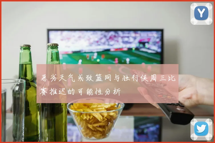 恶劣天气或致篮网与独行侠周三比赛推迟的可能性分析