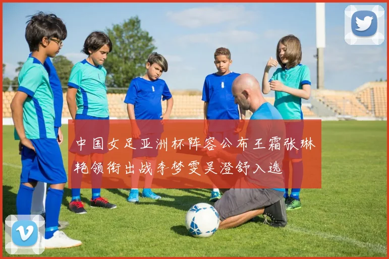 中国女足亚洲杯阵容公布王霜张琳艳领衔出战李梦雯吴澄舒入选