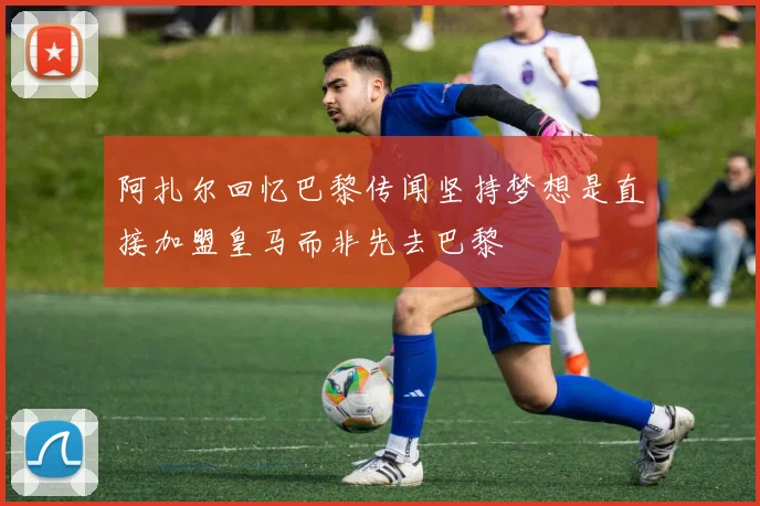 阿扎尔回忆巴黎传闻坚持梦想是直接加盟皇马而非先去巴黎