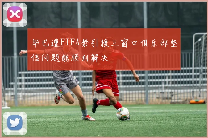 毕巴遭FIFA禁引援三窗口俱乐部坚信问题能顺利解决