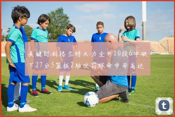 关键时刻格兰特火力全开10投6中砍下27分5篮板2助攻罚球命中率高达857