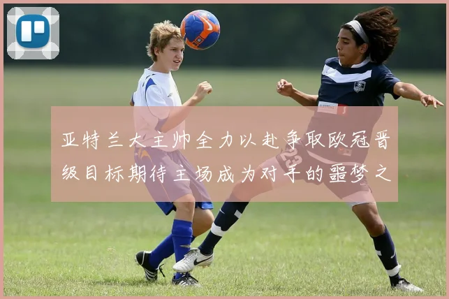 亚特兰大主帅全力以赴争取欧冠晋级目标期待主场成为对手的噩梦之地