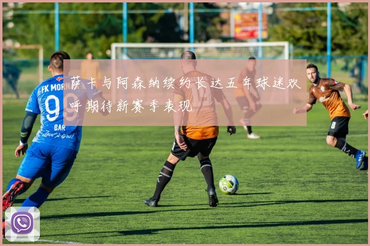 萨卡与阿森纳续约长达五年球迷欢呼期待新赛季表现