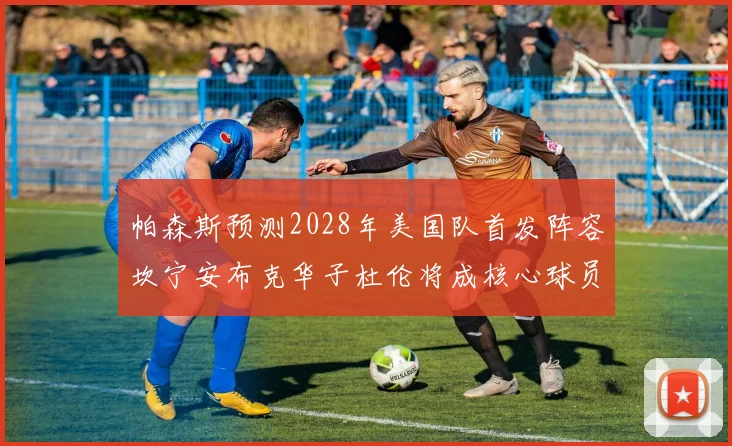 帕森斯预测2028年美国队首发阵容坎宁安布克华子杜伦将成核心球员