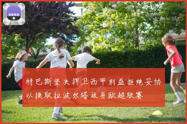 特巴斯坚决捍卫西甲利益拒绝妥协以换取拉波尔塔放弃欧超联赛