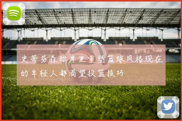 史蒂芬森称库里重塑篮球风格现在的年轻人都渴望投篮技巧