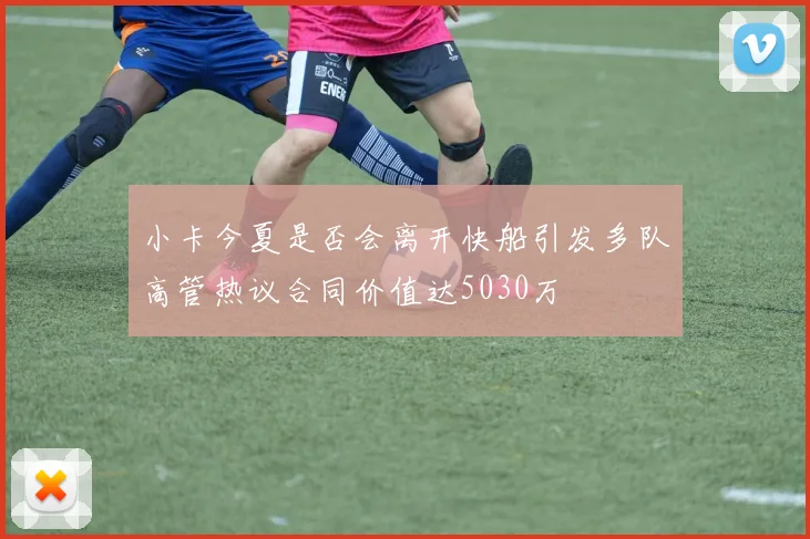 小卡今夏是否会离开快船引发多队高管热议合同价值达5030万
