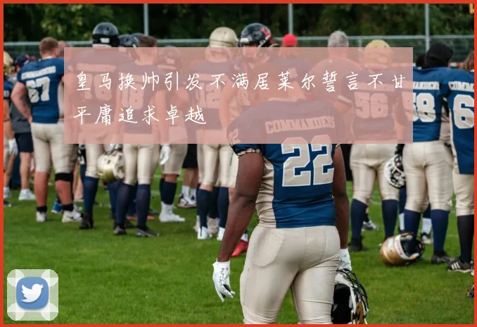 皇马换帅引发不满居莱尔誓言不甘平庸追求卓越