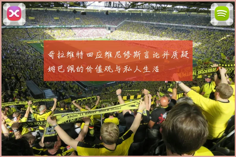 奇拉维特回应维尼修斯言论并质疑姆巴佩的价值观与私人生活