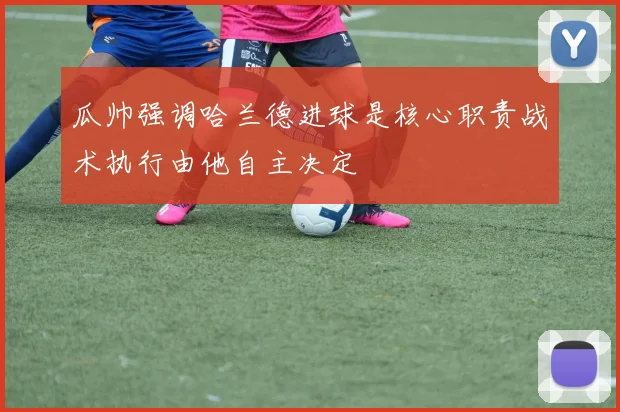 瓜帅强调哈兰德进球是核心职责战术执行由他自主决定