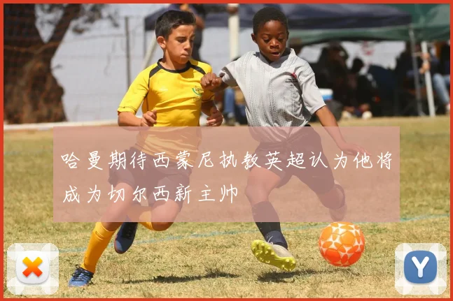 哈曼期待西蒙尼执教英超认为他将成为切尔西新主帅