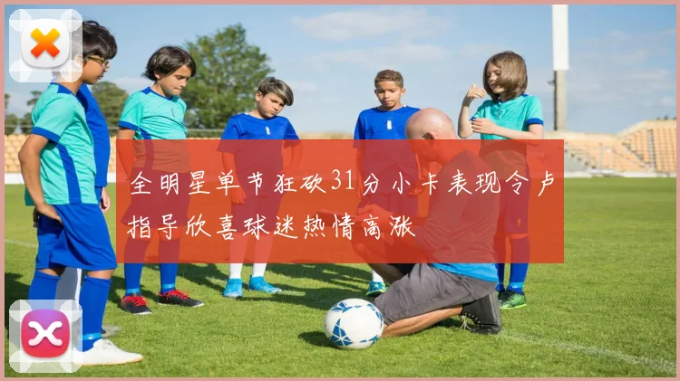 全明星单节狂砍31分小卡表现令卢指导欣喜球迷热情高涨
